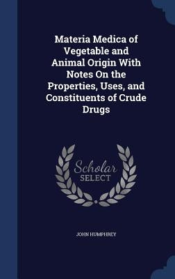 Materia Medica of Vegetable and Animal Origin With Notes On the Properties, Uses, and Constituents of Crude Drugs by Humphrey, John