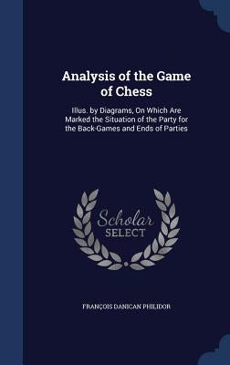 Analysis of the Game of Chess: Illus. by Diagrams, On Which Are Marked the Situation of the Party for the Back-Games and Ends of Parties by Philidor, François Danican