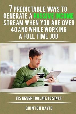 7 Predictable Ways to Generate a Passive Income Stream When You Are Over 40 and While Working a Full Time Job: It's Never Too Late to Start by David, Quinton