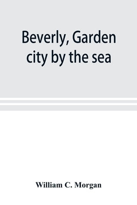Beverly, garden city by the sea; an historical sketch of the north shore city, with a history of the churches, the various institutions and societies, by C. Morgan, William