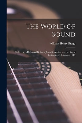 The World of Sound; six Lectures Delivered Before a Juvenile Auditory at the Royal Institution, Christmas, 1919 by Bragg, William Henry