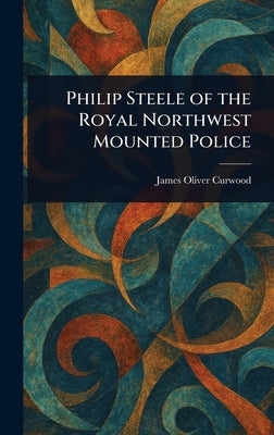 Philip Steele of the Royal Northwest Mounted Police by Curwood, James Oliver