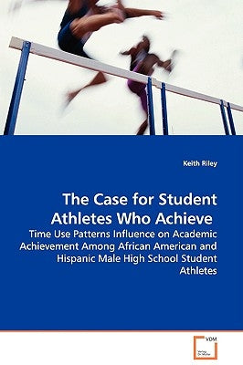 The Case for Student Athletes Who Achieve - Time Use Patterns Influence on Academic Achievement Among African American and Hispanic Male High School S by Riley, Keith
