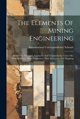The Elements Of Mining Engineering: Arithmetic, Formulas, Geometry And Trigonometry, Gases Met With In Mines, Mine Ventilation, Mine Surveying And Map by Schools, International Correspondence