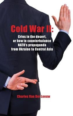 Cold War II: Cries in the Desert or how to counterbalance NATO's propaganda from Ukraine to Central Asia by Van Der Leeuw, Charles