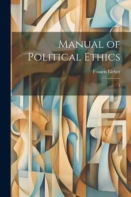 Manual of Political Ethics: 1 by Lieber, Francis