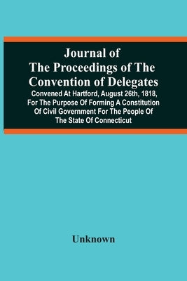 Journal Of The Proceedings Of The Convention Of Delegates: Convened At Hartford, August 26Th, 1818, For The Purpose Of Forming A Constitution Of Civil by Unknown