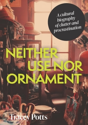 Neither Use Nor Ornament: A Cultural Biography of Clutter and Procrastination by Potts, Tracey