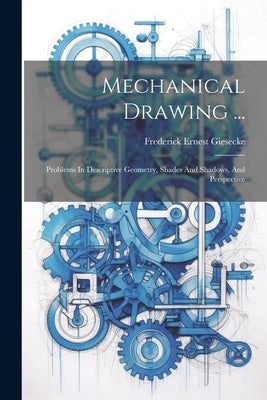 Mechanical Drawing ...: Problems In Descriptive Geometry, Shades And Shadows, And Perspective by Giesecke, Frederick Ernest