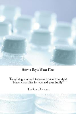 How to Buy a Water Filter: Everything you need to know to select the right home water filter for you and your family by Roots, Stefan