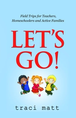 Let's Go!: Field Trips for Teachers, Homeschoolers and Active Families by Matt, Traci