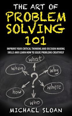 The Art Of Problem Solving 101: Improve Your Critical Thinking And Decision Making Skills And Learn How To Solve Problems Creatively by Sloan, Michael