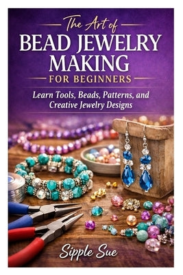 The Art of Bead Jewelry Making for Beginners: Learn Tools, Beads, Patterns, and Creative Jewelry Designs by Sue, Sipple