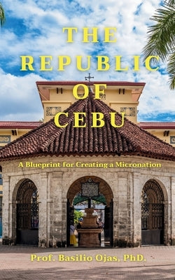 The Republic of Cebu: A Blueprint for Creating a Micronation by Ojas, Basilio
