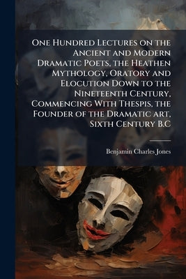 One Hundred Lectures on the Ancient and Modern Dramatic Poets, the Heathen Mythology, Oratory and Elocution Down to the Nineteenth Century, Commencing by Jones, Benjamin Charles