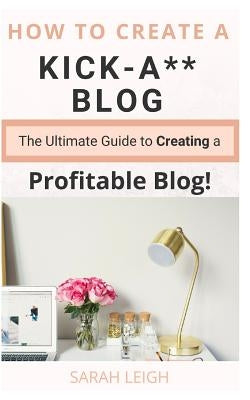 How to Create a Kick-A** Blog: The Ultimate step-by-step Guide for Beginner Bloggers (Start a successful and profitable blog from scratch!) by Leigh, Sarah