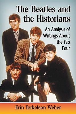Beatles and the Historians: An Analysis of Writings about the Fab Four by Weber, Erin Torkelson