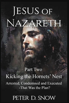 JESUS OF NAZARETH Part Two: KICKING THE HORNETS' NEST: Arrested, Condemned and Executed -That Was the Plan? by Snow, Peter D.