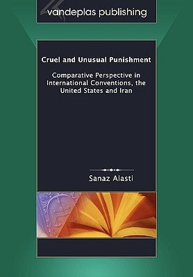 Cruel and Unusual Punishment: Comparative Perspective in International Conventions, the United States and Iran by Alasti, Sanaz