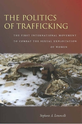 The Politics of Trafficking: The First International Movement to Combat the Sexual Exploitation of Women by Limoncelli, Stephanie