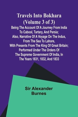 Travels into Bokhara (Volume 3 of 3)Being the Account of A Journey from India to Cabool, Tartary, and Persia; Also, Narrative of a Voyage on the Indus by Alexander Burnes