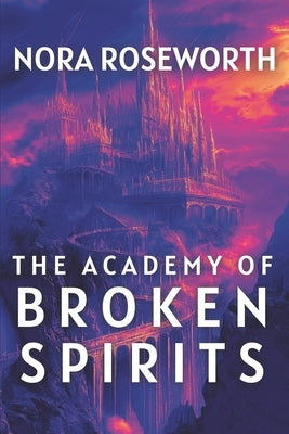 The Academy of Broken Spirits: A Dark Academia Fantasy of Healing, Love, and the Power of Authentic Connection in a World of Dangerous Magic by Roseworth, Nora