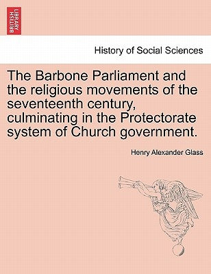 The Barbone Parliament and the Religious Movements of the Seventeenth Century, Culminating in the Protectorate System of Church Government. by Glass, Henry Alexander