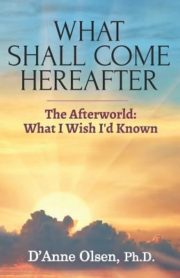 What Shall Come Hereafter: The Afterworld: What I Wish I'd Known by Olsen, D'Anne