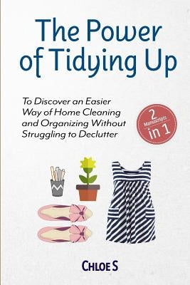 The Power of Tidying Up: 2 Manuscripts-To Discover an Easier Way of Home Cleaning and Organizing Without Struggling to Declutter by S, Chloe