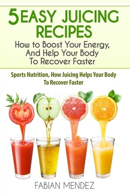 5 Easy Juicing Recipes: How to Boost Your Energy, And Help Your Body To Recover Faster: Sports Nutrition, How Juicing Helps Your Body To Recov by Fabian, Mendez