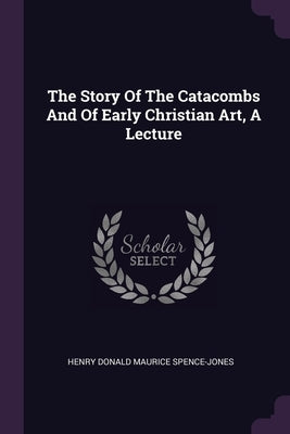 The Story Of The Catacombs And Of Early Christian Art, A Lecture by Henry Donald Maurice Spence-Jones