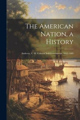 The American Nation, a History: Andrews, C. M. Colonial Self-Government, 1652-1689 by Anonymous