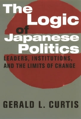 The Logic of Japanese Politics: Leaders, Institutions, and the Limits of Change by Curtis, Gerald