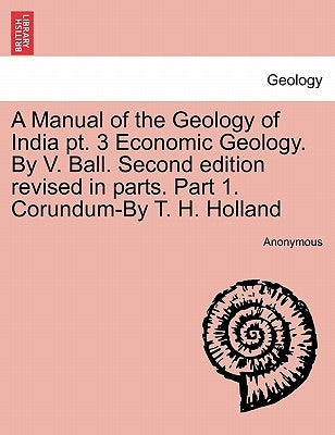 A Manual of the Geology of India PT. 3 Economic Geology. by V. Ball. Second Edition Revised in Parts. Part 1. Corundum-By T. H. Holland by Anonymous