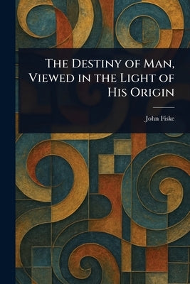 The Destiny of Man, Viewed in the Light of His Origin by Fiske, John