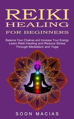 Reiki Healing for Beginners: Balance Your Chakras and Increase Your Energy (Learn Reiki Healing and Reduce Stress Through Meditation and Yoga) by Macias, Soon