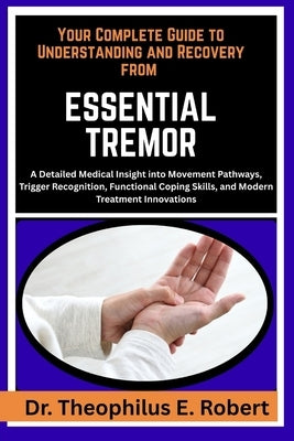 Your Complete Guide to Understanding and Recovery from Essential Tremor: A Detailed Medical Insight into Movement Pathways, Trigger Recognition, Funct by E. Robert, Theophilus