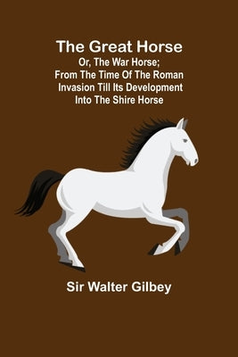 The Great Horse; or, The War Horse; From the time of the Roman Invasion till its development into the Shire Horse. by Walter Gilbey