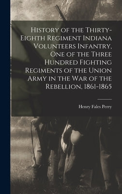 History of the Thirty-Eighth Regiment Indiana Volunteers Infantry, One of the Three Hundred Fighting Regiments of the Union Army in the War of the Reb by Perry, Henry Fales