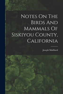 Notes On The Birds And Mammals Of Siskiyou County, California by Mailliard, Joseph