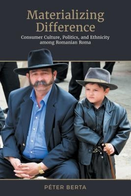 Materializing Difference: Consumer Culture, Politics, and Ethnicity Among Romanian Roma by Berta, Péter