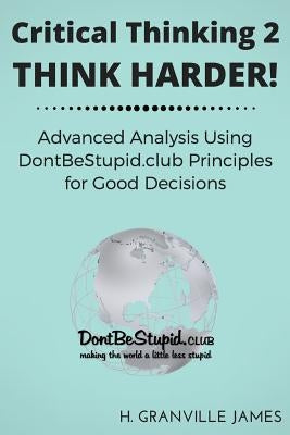 Critical Thinking 2: Think Harder. Advanced Analysis Using DontBeStupid.club Principles for Good Decisions. by James, H. Granville