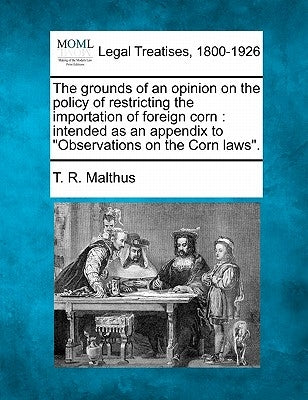 The Grounds of an Opinion on the Policy of Restricting the Importation of Foreign Corn: Intended as an Appendix to Observations on the Corn Laws. by Malthus, Thomas Robert