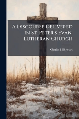 A Discourse Delivered in St. Peter's Evan. Lutheran Church by Ehrehart, Charles J. [From Old Catalog]