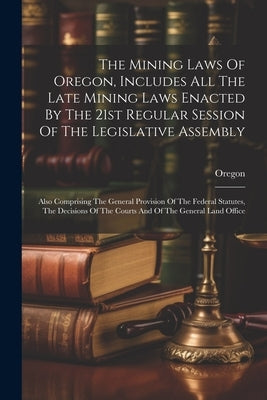 The Mining Laws Of Oregon, Includes All The Late Mining Laws Enacted By The 21st Regular Session Of The Legislative Assembly: Also Comprising The Gene by Oregon