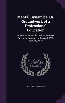 Mental Dynamics; Or, Groundwork of a Professional Education: The Hunterian Oration Before the Royal College of Surgeons of England, 15Th February, 184 by Green, Joseph Henry
