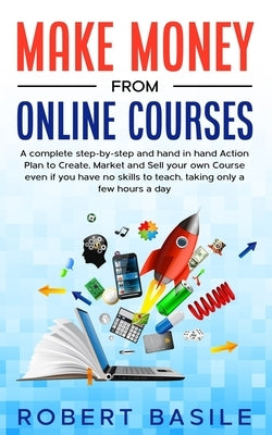 Make Money from Online Courses: A Complete Step-by-Step and Hand-in-Hand Action Plan to Create, Market and Sell Your Own Course Even if You Have no Sk by Basile, Robert