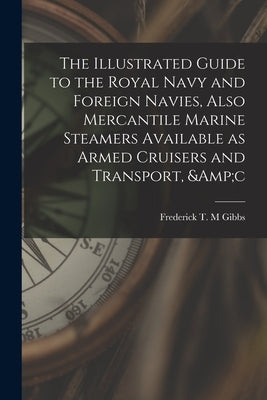 The Illustrated Guide to the Royal Navy and Foreign Navies, Also Mercantile Marine Steamers Available as Armed Cruisers and Transport, &c by Gibbs, Frederick T. M.
