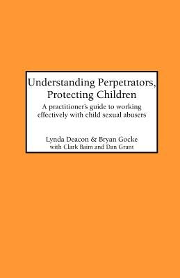 Understanding Perpetrators, Protecting Children: A practitioner's guide to working with child sexual abusers by Deacon, L.