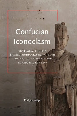Confucian Iconoclasm: Textual Authority, Modern Confucianism, and the Politics of Antitradition in Republican China by Major, Philippe